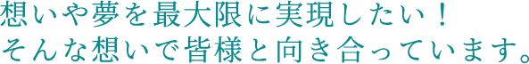 想いや夢を最大限に実現したい！そんな想いで皆様と向き合っています。